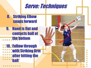 Serve: Techniques
8. Striking Elbow
snaps forward
9. Hand is flat and
contacts ball at
the bottom
10. Follow through
with Striking Arm
after hitting the
ball
 