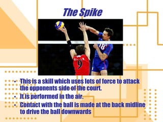 The Spike
• This is a skill which uses lots of force to attack
the opponents side of the court.
• It is performed in the air.
• Contact with the ball is made at the back midline
to drive the ball downwards
 
