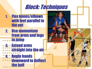 Block: Techniques
1. Flex knees/elbows
with feet parallel to
the net
2. Use momentum
from arms and legs
to jump
3. Extend arms
straight into the air
4. Angle hands
downward to deflect
the ball
 