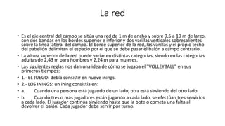 La red
• Es el eje central del campo se sitúa una red de 1 m de ancho y sobre 9,5 a 10 m de largo,
con dos bandas en los bordes superior e inferior y dos varillas verticales sobresalientes
sobre la línea lateral del campo. El borde superior de la red, las varillas y el propio techo
del pabellón delimitan el espacio por el que se debe pasar el balón a campo contrario.
• La altura superior de la red puede variar en distintas categorías, siendo en las categorías
adultas de 2,43 m para hombres y 2,24 m para mujeres.
• Las siguientes reglas nos dan una idea de cómo se jugaba el "VOLLEYBALL" en sus
primeros tiempos:
• 1.- EL JUEGO: debía consistir en nueve inings.
• 2.- LOS ININGS: un ining consistía en:
• a. Cuando una persona está jugando de un lado, otra está sirviendo del otro lado.
• b. Cuando tres o más jugadores están jugando a cada lado, se efectúan tres servicios
a cada lado. El jugador continúa sirviendo hasta que la bote o cometa una falta al
devolver el balón. Cada jugador debe servir por turno.
 
