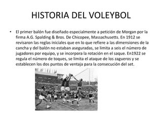 HISTORIA DEL VOLEYBOL
• El primer balón fue diseñado especialmente a petición de Morgan por la
firma A.G. Spalding & Bros. De Chicopee, Massachusetts. En 1912 se
revisaron las reglas iniciales que en lo que refiere a las dimensiones de la
cancha y del balón no estaban aseguradas, se limita a seis el número de
jugadores por equipo, y se incorpora la rotación en el saque. En1922 se
regula el número de toques, se limita el ataque de los zagueros y se
establecen los dos puntos de ventaja para la consecución del set.
 