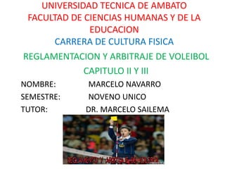 UNIVERSIDAD TECNICA DE AMBATO
FACULTAD DE CIENCIAS HUMANAS Y DE LA
EDUCACION
CARRERA DE CULTURA FISICA
REGLAMENTACION Y ARBITRAJE DE VOLEIBOL
CAPITULO II Y III
NOMBRE: MARCELO NAVARRO
SEMESTRE: NOVENO UNICO
TUTOR: DR. MARCELO SAILEMA
 