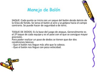 Manejo de Balón SAQUE: Cada punto se inicia con un saque del balón desde detrás de la línea de fondo. Se lanza el balón al aire y se golpea hacia el campo contrario. Se puede hacer de seguridad o de tenis. TOQUE DE DEDOS: Es la base del juego de ataque .  Generalmente es el 2º toque de cada equipo y es el pase con el que se consigue mayor precisión. Para poder realizar un pase de dedos se tienen que dar dos condiciones básicas: - Que el balón nos llegue más alto que la cabeza. - Que el balón nos llegue con poca velocidad. 