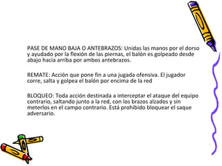 PASE DE MANO BAJA O ANTEBRAZOS: Unidas las manos por el dorso y ayudado por la flexión de las piernas, el balón es golpeado desde abajo hacia arriba por ambos antebrazos.  REMATE: Acción que pone fin a una jugada ofensiva. El jugador corre, salta y golpea el balón por encima de la red BLOQUEO: Toda acción destinada a interceptar el ataque del equipo contrario, saltando junto a la red, con los brazos alzados y sin meterlos en el campo contrario. Está prohibido bloquear el saque adversario. 