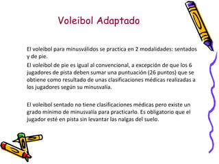 Voleibol Adaptado El voleibol para minusválidos se practica en 2 modalidades: sentados y de pie. El voleibol de pie es igual al convencional, a excepción de que los 6 jugadores de pista deben sumar una puntuación (26 puntos) que se obtiene como resultado de unas clasificaciones médicas realizadas a los jugadores según su minusvalía. El voleibol sentado no tiene clasificaciones médicas pero existe un grado mínimo de minusvalía para practicarlo. Es obligatorio que el jugador esté en pista sin levantar las nalgas del suelo. 