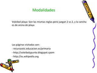 Modalidades Voleibol playa: Son las mismas reglas pero juegan 2 vs 2, y la cancha es de arena de playa Las páginas visitadas son: - recursostic.educacion.es/primaria - http://voleibolypunto.blogspot.cpom - http://es.wikipedia.org 