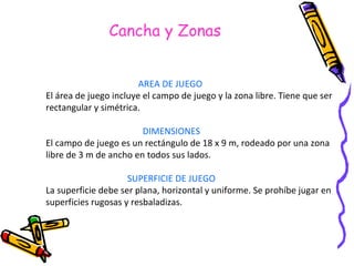 Cancha y Zonas AREA DE JUEGO   El área de juego incluye el campo de juego y la zona libre. Tiene que ser  rectangular y simétrica. DIMENSIONES El campo de juego es un rectángulo de 18 x 9 m, rodeado por una zona  libre de 3 m de ancho en todos sus lados. SUPERFICIE DE JUEGO La superficie debe ser plana, horizontal y uniforme. Se prohíbe jugar en  superficies rugosas y resbaladizas.  