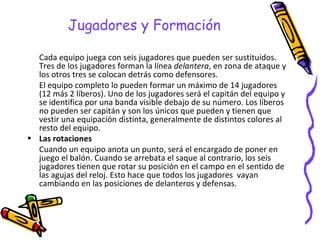 Jugadores y Formación Cada equipo juega con seis jugadores que pueden ser sustituidos. Tres de los jugadores forman la línea  delantera , en zona de ataque y los otros tres se colocan detrás como defensores. El equipo completo lo pueden formar un máximo de 14 jugadores (12 más 2 líberos). Uno de los jugadores será el capitán del equipo y se identifica por una banda visible debajo de su número. Los líberos no pueden ser capitán y son los únicos que pueden y tienen que vestir una equipación distinta, generalmente de distintos colores al resto del equipo.  Las rotaciones Cuando un equipo anota un punto, será el encargado de poner en juego el balón. Cuando se arrebata el saque al contrario, los seis jugadores tienen que rotar su posición en el campo en el sentido de las agujas del reloj. Esto hace que todos los jugadores  vayan cambiando en las posiciones de delanteros y defensas. 