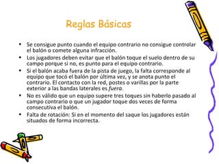 Reglas Básicas Se consigue punto cuando el equipo contrario no consigue controlar el balón o comete alguna infracción. Los jugadores deben evitar que el balón toque el suelo dentro de su campo porque si no, es punto para el equipo contrario. Si el balón acaba fuera de la pista de juego, la falta corresponde al equipo que tocó el balón por última vez, y se anota punto el contrario. El contacto con la red, postes o varillas por la parte exterior a las bandas laterales es  fuera . No es válido que un equipo supere tres toques sin haberlo pasado al campo contrario o que un jugador toque dos veces de forma consecutiva el balón.  Falta de rotación: Si en el momento del saque los jugadores están situados de forma incorrecta. 