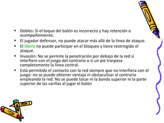Dobles: Si el toque del balón es incorrecto y hay  retención  o  acompañamiento . El jugador defensor, no puede atacar más allá de la línea de ataque.  El  líbero  no puede participar en el bloqueo y tiene restringido el ataque. Invasión: No se permite la penetración por debajo de la red si interfiere con el juego del contrario o si un pie traspasa completamente la línea central. Está permitido el contacto con la red siempre que no interfiera con el juego: no se puede obtener ventaja ni obstaculizar al contrario empleando la red. No se puede tocar ni la banda superior ni la parte superior de las varillas al jugar el balón 