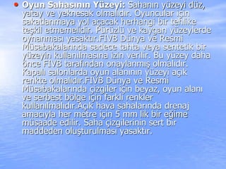 • Oyun Sahasının Yüzeyi: Sahanın yüzeyi düz,
yatay ve yeknesak olmalıdır. Oyuncular için
sakatlanmaya yol açacak herhangi bir tehlike
teşkil etmemelidir. Pürüzlü ve kaygan yüzeylerde
oynanması yasaktır.FIVB Dünya ve Resmi
Müsabakalarında sadece tahta veya sentetik bir
yüzeyin kullanılmasına izin verilir. Bu yüzey daha
önce FIVB tarafından onaylanmış olmalıdır.
Kapalı salonlarda oyun alanının yüzeyi açık
renkte olmalıdır.FIVB Dünya ve Resmi
Müsabakalarında çizgiler için beyaz, oyun alanı
ve serbest bölge için farklı renkler
kullanılmalıdır.Açık hava sahalarında drenaj
amacıyla her metre için 5 mm lik bir eğime
müsaade edilir. Saha çizgilerinin sert bir
maddeden oluşturulması yasaktır.
 