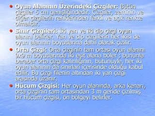 • Oyun Alanının Üzerindeki Çizgiler: Bütün
çizgiler 5 cm genişliğindedir. Çizgiler, zeminin ve
diğer çizgilerin renklerinden farklı ve açık renkte
olmalıdır.
• Sınır Çizgileri: İki yan ve iki dip çizgi oyun
alanını belirler. Yan ve dip çizgilerin her ikisi de
oyun alanının boyutlarına dahil olarak çizilir.
• Orta Çizgi: Orta çizginin tam ortası oyun alanını
9x9 m boyutlarında iki eşit alana böler ; bununla
beraber orta çizgi kalınlığının, bütünüyle, her iki
oyun alanının da sınırları içerisinde olduğu kabul
edilir. Bu çizgi filenin altından iki yan çizgi
arasında uzanır.
• Hücum Çizgisi: Her oyun alanında, arka kenarı,
orta çizginin tam ortasından 3 m geride çizilmiş
bir hücum çizgisi, ön bölgeyi belirler.
 