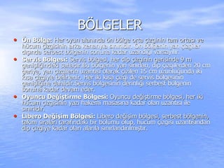 BÖLGELER
• Ön Bölge: Her oyun alanında ön bölge orta çizginin tam ortası ve
hücum çizgisinin arka kenarıyla sınırlıdır. Ön bölgenin yan çizgiler
dışında serbest bölgenin sonuna kadar uzandığı varsayılır.
• Servis Bölgesi: Servis bölgesi, her dip çizginin gerisinde 9 m
genişliğindeki sahadır.Bu bölgenin yan sınırları, dip çizgilerden 20 cm
geriye, yan çizgilerin uzantısı olarak çizilen 15 cm uzunluğunda iki
kısa çizgiyle belirlenir. Her iki kısa çizgi de servis bölgesinin
genişliğine dahildir.Servis bölgesinin derinliği serbest bölgenin
sonuna kadar devam eder.
• Oyuncu Değiştirme Bölgesi: Oyuncu değiştirme bölgesi, her iki
hücum çizgisinin yazı hakemi masasına kadar olan uzantısı ile
sınırlıdır.
• Libero Değişim Bölgesi: Libero değişim bölgesi, serbest bölgenin,
takım sıraları tarafındaki bir bölümü olup, hücum çizgisi uzantısından
dip çizgiye kadar olan alanla sınırlandırılmıştır.
 