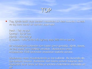 TOP
• Top, içinde lastik veya benzeri maddeden bir kese bulunan, küresel
ve dış kısmı esnek bir deriden yapılmıştır.
Renk : Tek ve açık
Çevresi : 65-67 cm.
Ağırlığı : 260-280 gr
İç basıncı : hPa (0.40-0.45 kg/cm) veya 392-444 m bar'dır.
Bir müsabakada kullanılan tüm toplar çevre genişliği, ağırlık, basınç
ve cins olarak aynı özellikte olmalıdır. Uluslararası resmi
müsabakalar FIVB tarafından onaylanan toplarla oynanır.
Uluslararası resmi müsabakalarda üç top kullanılır. Bu durumda altı
top toplayıcı bulunur. Bunlardan dört tanesi serbest bölgenin dört
köşesinde, birer tanesi ise baş ve yardımcı hakemlerin arkasında yer
alır
 
