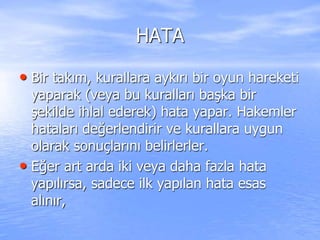 HATA
• Bir takım, kurallara aykırı bir oyun hareketi
yaparak (veya bu kuralları başka bir
şekilde ihlal ederek) hata yapar. Hakemler
hataları değerlendirir ve kurallara uygun
olarak sonuçlarını belirlerler.
• Eğer art arda iki veya daha fazla hata
yapılırsa, sadece ilk yapılan hata esas
alınır,
 