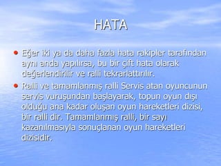 HATA
• Eğer iki ya da daha fazla hata rakipler tarafından
aynı anda yapılırsa, bu bir çift hata olarak
değerlendirilir ve ralli tekrarlattırılır.
• Ralli ve tamamlanmış ralli Servis atan oyuncunun
servis vuruşundan başlayarak, topun oyun dışı
olduğu ana kadar oluşan oyun hareketleri dizisi,
bir ralli dir. Tamamlanmış ralli, bir sayı
kazanılmasıyla sonuçlanan oyun hareketleri
dizisidir.
 
