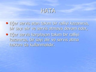 HATA
• Eğer servis atan takım bir ralliyi kazanırsa,
bir sayı alır ve servis atmaya devam eder,
• Eğer servis karşılayan takım bir ralliyi
kazanırsa, bir sayı alır ve servis atma
hakkını da kullanmalıdır.
 