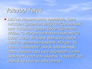 Voleybol Tarihi
• ABD’nin Massachusetts eyaletinde, Genç
Hıristiyan İşadamları Birliği (YMCA) adındaki
spor kulübünde çalışan beden öğretmeni
William G. Morgan tarafından tasarlandı (9
Şubat 1895). Bir kapalı alan sporu olarak
1895’te oynanmaya başlandı. Morgan, bu
oyunu “mintonette” olarak adlandırmıştı;
daha sonraları topa yere değmeden vurma
ilkesinden (vole) yola çıkılarak “voleybol” adı
önerildi ve oyun bu adla tanındı.
 