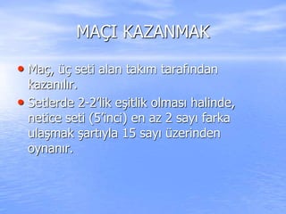 MAÇI KAZANMAK
• Maç, üç seti alan takım tarafından
kazanılır.
• Setlerde 2-2’lik eşitlik olması halinde,
netice seti (5’inci) en az 2 sayı farka
ulaşmak şartıyla 15 sayı üzerinden
oynanır.
 