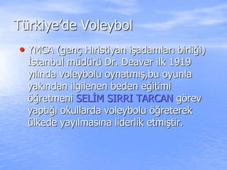 Türkiye’de Voleybol
• YMCA (genç Hıristiyan işadamları birliği)
İstanbul müdürü Dr. Deaver ilk 1919
yılında voleybolu oynatmış,bu oyunla
yakından ilgilenen beden eğitimi
öğretmeni SELİM SIRRI TARCAN görev
yaptığı okullarda voleybolu öğreterek
ülkede yayılmasına liderlik etmiştir.
 
