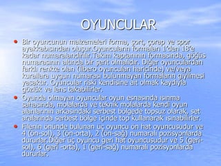 OYUNCULAR
• Bir oyuncunun malzemeleri forma, şort, çorap ve spor
ayakkabısından oluşur.Oyuncuların formaları 1’den 18’e
kadar numaralandırılır.Takım kaptanının formasında, göğüs
numarasının altında bir şerit olmalıdır. Diğer oyunculardan
farklı renkte olan (libero oyuncuları haricinde) ve/veya
kurallara uygun numarası bulunmayan formaların giyilmesi
yasaktır. Oyuncular riski kendisine ait olmak kaydıyla
gözlük ve lens takabilirler.
• Oyunda olmayan oyuncular oyun esnasında ısınma
sahasında, molalarda ve teknik molalarda kendi oyun
alanlarının arkasındaki serbest bölgede topsuz olarak, set
aralarında serbest bölge içinde top kullanarak ısınabilirler.
• Filenin önünde bulunan üç oyuncu ön hat oyuncusudur ve
4 (ön-sol), 3 (ön-orta), 2 (ön-sağ) numaralı pozisyonlarda
dururlar.Diğer üç oyuncu geri hat oyuncusudur ve 5 (geri-
sol), 6 (geri -orta), 1 (geri-sağ) numaralı pozisyonlarda
dururlar.
 