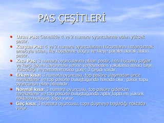 PAS ÇEŞİTLERİ
• Uzun Pas: Genellikle 4 ve 2 numara oyuncularına atılan yüksek
pastır.
• Kurşun Pas: 4 ve 2 numara oyuncularının hücumlarını hızlandırmak
amacıyla atılan, file köşelerine doğru ve fileye paralel olarak atılan
pastır.
• Kısa Pas: 3 numara oyuncularına atılan pastır, hızlı hücumu sağlar
ve karşı takımı savunması yerine yerleşmeden yakalama amacı taşır.
Yüksekliği ve zamanlamasına göre; 3 çeşidi vardır.
• Erken kısa: 3 numara oyuncusu, top pasöre ulaşmadan önce
hareketlenir ve top pasörle buluştuğunda havada olur, pasör topu
oyuncunun eline atmalıdır.
• Normal kısa: 3 numara oyuncusu, top pasöre giderken
hareketlenir ve top pasörle buluştuğunda zıplar,topla en yüksek
noktada buluşup, topa vurur.
• Geç kısa: 3 numara oyuncusu, topa düşmeye başladığı noktada
vurur.
 
