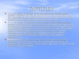 TAKTİKLER
• 4–2: İki pasör, iki smaçör ve iki orta oyuncu ile sahaya çıkılan
taktiktir. Pasörler arka alanda savunma oyuncusu olarak sayılırken
öne geldiklerinde pas atmakla görevlidirler. Hücum görevinin sürekli
olarak iki oyuncuda olması, bu taktiğin zayıf yönüdür.
• 5-1: Tek pasör, iki smaçör, iki orta adamı ve bir pasör çaprazıyla
sahaya çıkılan taktiktir. Pasör arka alana geçtiğinde, öncelikli olarak
bir savunma oyuncusudur. Top pasöre gelirse, pasör topu karşılar ve
pası atmakla yükümlü olan oyuncu pasör çaprazı olur, aksi takdirde
pasör 3 metre içine kaçarak pasını atar ve yeniden savunma
pozisyonunu alır. Pasörün arkada olduğu pozisyon takımın 3
oyuncusunun hücum edebildiği, dolayısıyla güçlü oldukları
pozisyondur.
• Modern 4-2: İki pasör, iki smaçör, iki orta adamı ile oynanır. 4-
2′den farkı, pasörlük görevinin arka alanda bulunan pasöre ait
olmasıdır, öne geçen pasör, pasör çaprazı gibi oynar ve takım sürekli
olarak 3′lü hücum yapabilir.
 