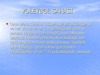 VOLEYBOL SAHASI
• Oyun alanı, 18x9 m ölçülerinde bir dikdörtgendir
ve her yönde en az 3 m genişliğinde olan bir
serbest bölge ile çevrilmiştir.Oyun sahasının
üzerinde bulunan serbest oyun boşluğu, her
türlü engelden arındırılmış olmalıdır. Serbest
oyun boşluğu, oyun sahası yüzeyinden
ölçüldüğünde en az 7 m yüksekliğinde olmalıdır.
 