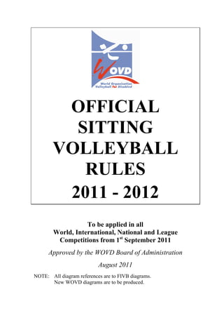 OFFICIAL
SITTING
VOLLEYBALL
RULES
2011 - 2012
To be applied in all
World, International, National and League
Competitions from 1st
September 2011
Approved by the WOVD Board of Administration
August 2011
NOTE: All diagram references are to FIVB diagrams.
New WOVD diagrams are to be produced.
 