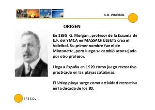 U.D. VOLEIBOL
ORIGEN
En 1895 G. Morgan , profesor de la Escuela de
E.F. del YMCA en MASSACHUSSETS crea el
Voleibol. Su primer nombre fue el de
Mintonette, pero luego se cambió aconsejado
por otro profesor.
3º E.S.O.
por otro profesor.
Llega a España en 1920 como juego recreativo
practicado en las playas catalanas.
El Voley-playa surge como actividad recreativa
en la década de los 80.
 