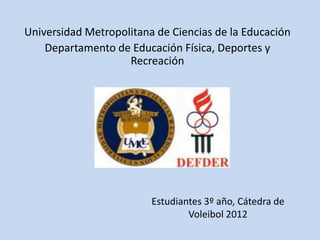 Universidad Metropolitana de Ciencias de la Educación
    Departamento de Educación Física, Deportes y
                    Recreación




                         Estudiantes 3º año, Cátedra de
                                 Voleibol 2012
 
