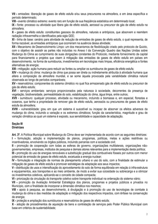 VII - emissões: liberação de gases de efeito estufa e/ou seus precursores na atmosfera, e em área específica e
período determinado;
VIII - evento climático extremo: evento raro em função de sua freqüência estatística em determinado local;
IX - fonte: processo ou atividade que libera gás de efeito estufa, aerossol ou precursor de gás de efeito estufa na
atmosfera;
X - gases de efeito estufa: constituintes gasosos da atmosfera, naturais e antrópicos, que absorvem e reemitem
radiação infravermelha e identificados pela sigla GEE;
XI - linha de base: cenário para atividade de redução de emissões de gases de efeito estufa, o qual representa, de
forma razoável, as emissões antrópicas que ocorreriam na ausência dessa atividade;
XII - Mecanismo de Desenvolvimento Limpo: um dos mecanismos de flexibilização criado pelo protocolo de Quioto,
com o objetivo de assistir as partes não incluídas no Anexo I da Convenção Quadro das Nações Unidas sobre
Mudança do Clima ao cumprimento de suas obrigações constantes do Protocolo, mediante fornecimento de capital
para financiamento a projetos que visem à mitigação das emissões de gases de efeito estufa em países em
desenvolvimento, na forma de sumidouros, investimentos em tecnologias mais limpas, eficiência energética e fontes
alternativas de energia;
XIII - mitigação: ação humana para reduzir as fontes ou ampliar os sumidouros de gases de efeito estufa;
XIV - mudança do clima: mudança de clima que possa ser direta ou indiretamente atribuída à atividade humana que
altera a composição da atmosfera mundial, e se some àquela provocada pela variabilidade climática natural
observada ao longo de períodos comparáveis;
XV - reservatórios: componentes do sistema climático no qual fica armazenado gás de efeito estufa ou precursor de
gás de efeito estufa;
XVI - serviços ambientais: serviços proporcionados pela natureza à sociedade, decorrentes da presença de
vegetação, biodiversidade, permeabilidade do solo, estabilização do clima, água limpa, entre outros;
XVII - sumidouro: qualquer processo, atividade ou mecanismo, incluindo a biomassa e, em especial, florestas e
oceanos, que tenha a propriedade de remover gás de efeito estufa, aerossóis ou precursores de gases de efeito
estufa da atmosfera;
XVIII - vulnerabilidade: grau em que um sistema é suscetível ou incapaz de absorver os efeitos adversos da
mudança do clima, incluindo a variação e os extremos climáticos; função da característica, magnitude e grau de
variação climática ao qual um sistema é exposto, sua sensibilidade e capacidade de adaptação.

Seção III
Diretrizes

Art. 3º. A Política Municipal sobre Mudança do Clima deve ser implementada de acordo com as seguintes diretrizes:
I - formulação, adoção e implementação de planos, programas, políticas, metas e ações restritivas ou
incentivadoras, envolvendo os órgãos públicos, incluindo parcerias com a sociedade civil;
II - promoção de cooperação com todas as esferas de governo, organizações multilaterais, organizações não-
governamentais, empresas, institutos de pesquisa e demais atores relevantes para a implementação desta política;
III - promoção do uso de energias renováveis e substituição gradual dos combustíveis fósseis por outros com menor
potencial de emissão de gases de efeito estufa, excetuada a energia nuclear;
IV - formulação e integração de normas de planejamento urbano e uso do solo, com a finalidade de estimular a
mitigação de gases de efeito estufa e promover estratégias da adaptação aos seus impactos;
V - distribuição de usos e intensificação do aproveitamento do solo de forma equilibrada em relação à infra-estrutura
e equipamentos, aos transportes e ao meio ambiente, de modo a evitar sua ociosidade ou sobrecarga e a otimizar
os investimentos coletivos, aplicando-se o conceito de cidade compacta;
VI - priorização da circulação do transporte coletivo sobre transporte individual na ordenação do sistema viário;
VII - promoção da Avaliação Ambiental Estratégica dos planos, programas e projetos públicos e privados no
Município, com a finalidade de incorporar a dimensão climática nos mesmos;
VIII - apoio à pesquisa, ao desenvolvimento, à divulgação e à promoção do uso de tecnologias de combate à
mudança do clima e das medidas de adaptação e mitigação dos respectivos impactos, com ênfase na conservação
de energia;
IX - proteção e ampliação dos sumidouros e reservatórios de gases de efeito estufa;
X - adoção de procedimentos de aquisição de bens e contratação de serviços pelo Poder Público Municipal com
base em critérios de sustentabilidade;
                                                                                                                   2
 
