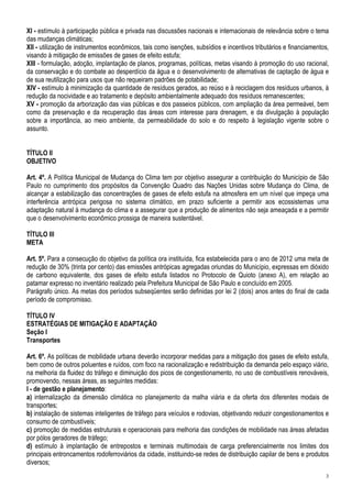 XI - estímulo à participação pública e privada nas discussões nacionais e internacionais de relevância sobre o tema
das mudanças climáticas;
XII - utilização de instrumentos econômicos, tais como isenções, subsídios e incentivos tributários e financiamentos,
visando à mitigação de emissões de gases de efeito estufa;
XIII - formulação, adoção, implantação de planos, programas, políticas, metas visando à promoção do uso racional,
da conservação e do combate ao desperdício da água e o desenvolvimento de alternativas de captação de água e
de sua reutilização para usos que não requeiram padrões de potabilidade;
XIV - estímulo à minimização da quantidade de resíduos gerados, ao reúso e à reciclagem dos resíduos urbanos, à
redução da nocividade e ao tratamento e depósito ambientalmente adequado dos resíduos remanescentes;
XV - promoção da arborização das vias públicas e dos passeios públicos, com ampliação da área permeável, bem
como da preservação e da recuperação das áreas com interesse para drenagem, e da divulgação à população
sobre a importância, ao meio ambiente, da permeabilidade do solo e do respeito à legislação vigente sobre o
assunto.


TÍTULO II
OBJETIVO

Art. 4º. A Política Municipal de Mudança do Clima tem por objetivo assegurar a contribuição do Município de São
Paulo no cumprimento dos propósitos da Convenção Quadro das Nações Unidas sobre Mudança do Clima, de
alcançar a estabilização das concentrações de gases de efeito estufa na atmosfera em um nível que impeça uma
interferência antrópica perigosa no sistema climático, em prazo suficiente a permitir aos ecossistemas uma
adaptação natural à mudança do clima e a assegurar que a produção de alimentos não seja ameaçada e a permitir
que o desenvolvimento econômico prossiga de maneira sustentável.

TÍTULO III
META

Art. 5º. Para a consecução do objetivo da política ora instituída, fica estabelecida para o ano de 2012 uma meta de
redução de 30% (trinta por cento) das emissões antrópicas agregadas oriundas do Município, expressas em dióxido
de carbono equivalente, dos gases de efeito estufa listados no Protocolo de Quioto (anexo A), em relação ao
patamar expresso no inventário realizado pela Prefeitura Municipal de São Paulo e concluído em 2005.
Parágrafo único. As metas dos períodos subseqüentes serão definidas por lei 2 (dois) anos antes do final de cada
período de compromisso.

TÍTULO IV
ESTRATÉGIAS DE MITIGAÇÃO E ADAPTAÇÃO
Seção I
Transportes

Art. 6º. As políticas de mobilidade urbana deverão incorporar medidas para a mitigação dos gases de efeito estufa,
bem como de outros poluentes e ruídos, com foco na racionalização e redistribuição da demanda pelo espaço viário,
na melhoria da fluidez do tráfego e diminuição dos picos de congestionamento, no uso de combustíveis renováveis,
promovendo, nessas áreas, as seguintes medidas:
I - de gestão e planejamento:
a) internalização da dimensão climática no planejamento da malha viária e da oferta dos diferentes modais de
transportes;
b) instalação de sistemas inteligentes de tráfego para veículos e rodovias, objetivando reduzir congestionamentos e
consumo de combustíveis;
c) promoção de medidas estruturais e operacionais para melhoria das condições de mobilidade nas áreas afetadas
por pólos geradores de tráfego;
d) estímulo à implantação de entrepostos e terminais multimodais de carga preferencialmente nos limites dos
principais entroncamentos rodoferroviários da cidade, instituindo-se redes de distribuição capilar de bens e produtos
diversos;
                                                                                                                   3
 