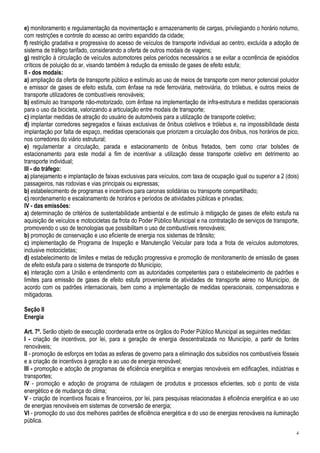 e) monitoramento e regulamentação da movimentação e armazenamento de cargas, privilegiando o horário noturno,
com restrições e controle do acesso ao centro expandido da cidade;
f) restrição gradativa e progressiva do acesso de veículos de transporte individual ao centro, excluída a adoção de
sistema de tráfego tarifado, considerando a oferta de outros modais de viagens;
g) restrição à circulação de veículos automotores pelos períodos necessários a se evitar a ocorrência de episódios
críticos de poluição do ar, visando também à redução da emissão de gases de efeito estufa;
II - dos modais:
a) ampliação da oferta de transporte público e estímulo ao uso de meios de transporte com menor potencial poluidor
e emissor de gases de efeito estufa, com ênfase na rede ferroviária, metroviária, do trólebus, e outros meios de
transporte utilizadores de combustíveis renováveis;
b) estímulo ao transporte não-motorizado, com ênfase na implementação de infra-estrutura e medidas operacionais
para o uso da bicicleta, valorizando a articulação entre modais de transporte;
c) implantar medidas de atração do usuário de automóveis para a utilização de transporte coletivo;
d) implantar corredores segregados e faixas exclusivas de ônibus coletivos e trólebus e, na impossibilidade desta
implantação por falta de espaço, medidas operacionais que priorizem a circulação dos ônibus, nos horários de pico,
nos corredores do viário estrutural;
e) regulamentar a circulação, parada e estacionamento de ônibus fretados, bem como criar bolsões de
estacionamento para este modal a fim de incentivar a utilização desse transporte coletivo em detrimento ao
transporte individual;
III - do tráfego:
a) planejamento e implantação de faixas exclusivas para veículos, com taxa de ocupação igual ou superior a 2 (dois)
passageiros, nas rodovias e vias principais ou expressas;
b) estabelecimento de programas e incentivos para caronas solidárias ou transporte compartilhado;
c) reordenamento e escalonamento de horários e períodos de atividades públicas e privadas;
IV - das emissões:
a) determinação de critérios de sustentabilidade ambiental e de estímulo à mitigação de gases de efeito estufa na
aquisição de veículos e motocicletas da frota do Poder Público Municipal e na contratação de serviços de transporte,
promovendo o uso de tecnologias que possibilitam o uso de combustíveis renováveis;
b) promoção de conservação e uso eficiente de energia nos sistemas de trânsito;
c) implementação de Programa de Inspeção e Manutenção Veicular para toda a frota de veículos automotores,
inclusive motocicletas;
d) estabelecimento de limites e metas de redução progressiva e promoção de monitoramento de emissão de gases
de efeito estufa para o sistema de transporte do Município;
e) interação com a União e entendimento com as autoridades competentes para o estabelecimento de padrões e
limites para emissão de gases de efeito estufa proveniente de atividades de transporte aéreo no Município, de
acordo com os padrões internacionais, bem como a implementação de medidas operacionais, compensadoras e
mitigadoras.

Seção II
Energia

Art. 7º. Serão objeto de execução coordenada entre os órgãos do Poder Público Municipal as seguintes medidas:
I - criação de incentivos, por lei, para a geração de energia descentralizada no Município, a partir de fontes
renováveis;
II - promoção de esforços em todas as esferas de governo para a eliminação dos subsídios nos combustíveis fósseis
e a criação de incentivos à geração e ao uso de energia renovável;
III - promoção e adoção de programas de eficiência energética e energias renováveis em edificações, indústrias e
transportes;
IV - promoção e adoção de programa de rotulagem de produtos e processos eficientes, sob o ponto de vista
energético e de mudança do clima;
V - criação de incentivos fiscais e financeiros, por lei, para pesquisas relacionadas à eficiência energética e ao uso
de energias renováveis em sistemas de conversão de energia;
VI - promoção do uso dos melhores padrões de eficiência energética e do uso de energias renováveis na iluminação
pública.
                                                                                                                    4
 