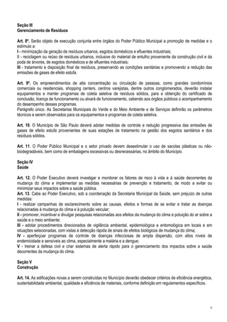 Seção III
Gerenciamento de Resíduos

Art. 8º. Serão objeto de execução conjunta entre órgãos do Poder Público Municipal a promoção de medidas e o
estímulo a:
I - minimização da geração de resíduos urbanos, esgotos domésticos e efluentes industriais;
II - reciclagem ou reúso de resíduos urbanos, inclusive do material de entulho proveniente da construção civil e da
poda de árvores, de esgotos domésticos e de efluentes industriais;
III - tratamento e disposição final de resíduos, preservando as condições sanitárias e promovendo a redução das
emissões de gases de efeito estufa.

Art. 9º. Os empreendimentos de alta concentração ou circulação de pessoas, como grandes condomínios
comerciais ou residenciais, shopping centers, centros varejistas, dentre outros conglomerados, deverão instalar
equipamentos e manter programas de coleta seletiva de resíduos sólidos, para a obtenção do certificado de
conclusão, licença de funcionamento ou alvará de funcionamento, cabendo aos órgãos públicos o acompanhamento
do desempenho desses programas.
Parágrafo único. As Secretarias Municipais do Verde e do Meio Ambiente e de Serviços definirão os parâmetros
técnicos a serem observados para os equipamentos e programas de coleta seletiva.

Art. 10. O Município de São Paulo deverá adotar medidas de controle e redução progressiva das emissões de
gases de efeito estufa provenientes de suas estações de tratamento na gestão dos esgotos sanitários e dos
resíduos sólidos.

Art. 11. O Poder Público Municipal e o setor privado devem desestimular o uso de sacolas plásticas ou não-
biodegradáveis, bem como de embalagens excessivas ou desnecessárias, no âmbito do Município.

Seção IV
Saúde

Art. 12. O Poder Executivo deverá investigar e monitorar os fatores de risco à vida e à saúde decorrentes da
mudança do clima e implementar as medidas necessárias de prevenção e tratamento, de modo a evitar ou
minimizar seus impactos sobre a saúde pública.
Art. 13. Cabe ao Poder Executivo, sob a coordenação da Secretaria Municipal da Saúde, sem prejuízo de outras
medidas:
I - realizar campanhas de esclarecimento sobre as causas, efeitos e formas de se evitar e tratar as doenças
relacionadas à mudança do clima e à poluição veicular;
II - promover, incentivar e divulgar pesquisas relacionadas aos efeitos da mudança do clima e poluição do ar sobre a
saúde e o meio ambiente;
III - adotar procedimentos direcionados de vigilância ambiental, epidemiológica e entomológica em locais e em
situações selecionadas, com vistas à detecção rápida de sinais de efeitos biológicos de mudança do clima;
IV - aperfeiçoar programas de controle de doenças infecciosas de ampla dispersão, com altos níveis de
endemicidade e sensíveis ao clima, especialmente a malária e a dengue;
V - treinar a defesa civil e criar sistemas de alerta rápido para o gerenciamento dos impactos sobre a saúde
decorrentes da mudança do clima.

Seção V
Construção

Art. 14. As edificações novas a serem construídas no Município deverão obedecer critérios de eficiência energética,
sustentabilidade ambiental, qualidade e eficiência de materiais, conforme definição em regulamentos específicos.




                                                                                                                  5
 