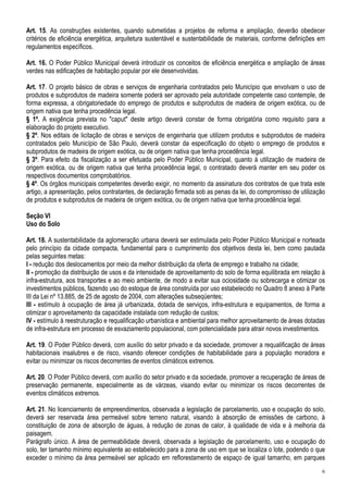 Art. 15. As construções existentes, quando submetidas a projetos de reforma e ampliação, deverão obedecer
critérios de eficiência energética, arquitetura sustentável e sustentabilidade de materiais, conforme definições em
regulamentos específicos.

Art. 16. O Poder Público Municipal deverá introduzir os conceitos de eficiência energética e ampliação de áreas
verdes nas edificações de habitação popular por ele desenvolvidas.

Art. 17. O projeto básico de obras e serviços de engenharia contratados pelo Município que envolvam o uso de
produtos e subprodutos de madeira somente poderá ser aprovado pela autoridade competente caso contemple, de
forma expressa, a obrigatoriedade do emprego de produtos e subprodutos de madeira de origem exótica, ou de
origem nativa que tenha procedência legal.
§ 1º. A exigência prevista no "caput" deste artigo deverá constar de forma obrigatória como requisito para a
elaboração do projeto executivo.
§ 2º. Nos editais de licitação de obras e serviços de engenharia que utilizem produtos e subprodutos de madeira
contratados pelo Município de São Paulo, deverá constar da especificação do objeto o emprego de produtos e
subprodutos de madeira de origem exótica, ou de origem nativa que tenha procedência legal.
§ 3º. Para efeito da fiscalização a ser efetuada pelo Poder Público Municipal, quanto à utilização de madeira de
origem exótica, ou de origem nativa que tenha procedência legal, o contratado deverá manter em seu poder os
respectivos documentos comprobatórios.
§ 4º. Os órgãos municipais competentes deverão exigir, no momento da assinatura dos contratos de que trata este
artigo, a apresentação, pelos contratantes, de declaração firmada sob as penas da lei, do compromisso de utilização
de produtos e subprodutos de madeira de origem exótica, ou de origem nativa que tenha procedência legal.

Seção VI
Uso do Solo

Art. 18. A sustentabilidade da aglomeração urbana deverá ser estimulada pelo Poder Público Municipal e norteada
pelo princípio da cidade compacta, fundamental para o cumprimento dos objetivos desta lei, bem como pautada
pelas seguintes metas:
I - redução dos deslocamentos por meio da melhor distribuição da oferta de emprego e trabalho na cidade;
II - promoção da distribuição de usos e da intensidade de aproveitamento do solo de forma equilibrada em relação à
infra-estrutura, aos transportes e ao meio ambiente, de modo a evitar sua ociosidade ou sobrecarga e otimizar os
investimentos públicos, fazendo uso do estoque de área construída por uso estabelecido no Quadro 8 anexo à Parte
III da Lei nº 13.885, de 25 de agosto de 2004, com alterações subseqüentes;
III - estímulo à ocupação de área já urbanizada, dotada de serviços, infra-estrutura e equipamentos, de forma a
otimizar o aproveitamento da capacidade instalada com redução de custos;
IV - estímulo à reestruturação e requalificação urbanística e ambiental para melhor aproveitamento de áreas dotadas
de infra-estrutura em processo de esvaziamento populacional, com potencialidade para atrair novos investimentos.

Art. 19. O Poder Público deverá, com auxílio do setor privado e da sociedade, promover a requalificação de áreas
habitacionais insalubres e de risco, visando oferecer condições de habitabilidade para a população moradora e
evitar ou minimizar os riscos decorrentes de eventos climáticos extremos.

Art. 20. O Poder Público deverá, com auxílio do setor privado e da sociedade, promover a recuperação de áreas de
preservação permanente, especialmente as de várzeas, visando evitar ou minimizar os riscos decorrentes de
eventos climáticos extremos.

Art. 21. No licenciamento de empreendimentos, observada a legislação de parcelamento, uso e ocupação do solo,
deverá ser reservada área permeável sobre terreno natural, visando à absorção de emissões de carbono, à
constituição de zona de absorção de águas, à redução de zonas de calor, à qualidade de vida e à melhoria da
paisagem.
Parágrafo único. A área de permeabilidade deverá, observada a legislação de parcelamento, uso e ocupação do
solo, ter tamanho mínimo equivalente ao estabelecido para a zona de uso em que se localiza o lote, podendo o que
exceder o mínimo da área permeável ser aplicado em reflorestamento de espaço de igual tamanho, em parques
                                                                                                                 6
 
