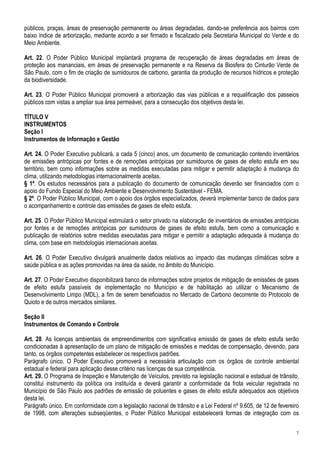 públicos, praças, áreas de preservação permanente ou áreas degradadas, dando-se preferência aos bairros com
baixo índice de arborização, mediante acordo a ser firmado e fiscalizado pela Secretaria Municipal do Verde e do
Meio Ambiente.

Art. 22. O Poder Público Municipal implantará programa de recuperação de áreas degradadas em áreas de
proteção aos mananciais, em áreas de preservação permanente e na Reserva da Biosfera do Cinturão Verde de
São Paulo, com o fim de criação de sumidouros de carbono, garantia da produção de recursos hídricos e proteção
da biodiversidade.

Art. 23. O Poder Público Municipal promoverá a arborização das vias públicas e a requalificação dos passeios
públicos com vistas a ampliar sua área permeável, para a consecução dos objetivos desta lei.

TÍTULO V
INSTRUMENTOS
Seção I
Instrumentos de Informação e Gestão

Art. 24. O Poder Executivo publicará, a cada 5 (cinco) anos, um documento de comunicação contendo inventários
de emissões antrópicas por fontes e de remoções antrópicas por sumidouros de gases de efeito estufa em seu
território, bem como informações sobre as medidas executadas para mitigar e permitir adaptação à mudança do
clima, utilizando metodologias internacionalmente aceitas.
§ 1º. Os estudos necessários para a publicação do documento de comunicação deverão ser financiados com o
apoio do Fundo Especial do Meio Ambiente e Desenvolvimento Sustentável - FEMA.
§ 2º. O Poder Público Municipal, com o apoio dos órgãos especializados, deverá implementar banco de dados para
o acompanhamento e controle das emissões de gases de efeito estufa.

Art. 25. O Poder Público Municipal estimulará o setor privado na elaboração de inventários de emissões antrópicas
por fontes e de remoções antrópicas por sumidouros de gases de efeito estufa, bem como a comunicação e
publicação de relatórios sobre medidas executadas para mitigar e permitir a adaptação adequada à mudança do
clima, com base em metodologias internacionais aceitas.

Art. 26. O Poder Executivo divulgará anualmente dados relativos ao impacto das mudanças climáticas sobre a
saúde pública e as ações promovidas na área da saúde, no âmbito do Município.

Art. 27. O Poder Executivo disponibilizará banco de informações sobre projetos de mitigação de emissões de gases
de efeito estufa passíveis de implementação no Município e de habilitação ao utilizar o Mecanismo de
Desenvolvimento Limpo (MDL), a fim de serem beneficiados no Mercado de Carbono decorrente do Protocolo de
Quioto e de outros mercados similares.

Seção II
Instrumentos de Comando e Controle

Art. 28. As licenças ambientais de empreendimentos com significativa emissão de gases de efeito estufa serão
condicionadas à apresentação de um plano de mitigação de emissões e medidas de compensação, devendo, para
tanto, os órgãos competentes estabelecer os respectivos padrões.
Parágrafo único. O Poder Executivo promoverá a necessária articulação com os órgãos de controle ambiental
estadual e federal para aplicação desse critério nas licenças de sua competência.
Art. 29. O Programa de Inspeção e Manutenção de Veículos, previsto na legislação nacional e estadual de trânsito,
constitui instrumento da política ora instituída e deverá garantir a conformidade da frota veicular registrada no
Município de São Paulo aos padrões de emissão de poluentes e gases de efeito estufa adequados aos objetivos
desta lei.
Parágrafo único. Em conformidade com a legislação nacional de trânsito e a Lei Federal nº 9.605, de 12 de fevereiro
de 1998, com alterações subseqüentes, o Poder Público Municipal estabelecerá formas de integração com os


                                                                                                                 7
 