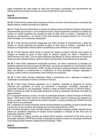 órgãos competentes das outras esferas da União para comunicação e penalização pelo descumprimento dos
padrões nacionais de emissões veiculares por veículos provenientes de outros municípios.

Seção III
Instrumentos Econômicos

Art. 30. O Poder Executivo poderá reduzir alíquotas de tributos ou promover renúncia fiscal para a consecução dos
objetivos desta lei, mediante aprovação de lei específica.

Art. 31. O Poder Executivo definirá fatores de redução de Outorga Onerosa de Potencial Construtivo Adicional para
empreendimentos que promovam o uso de energias renováveis, utilizem equipamentos, tecnologias ou medidas que
resultem em redução significativa das emissões de gases de efeito estufa ou ampliem a capacidade de sua
absorção ou armazenamento, a ser inserida no fator social constante da equação prevista no art. 213 do Plano
Diretor Estratégico, com as alterações subseqüentes.

Art. 32. O Poder Executivo promoverá renegociação das dívidas tributárias de empreendimentos e ações que
resultem em redução significativa das emissões de gases de efeito estufa ou ampliem a capacidade de sua
absorção ou armazenamento conforme critérios e procedimentos a serem definidos em lei específica.

Art. 33. O Poder Executivo definirá fatores de redução dos impostos municipais incidentes sobre projetos de
mitigação de emissões de gases de efeito estufa, em particular daqueles que utilizem o Mecanismo de
Desenvolvimento Limpo (MDL), a fim de serem beneficiados pelo Mercado de Carbono decorrente do Protocolo de
Quioto e de outros mercados similares, conforme critérios e procedimentos a serem definidos em lei específica.

Art. 34. O Poder Público estabelecerá compensação econômica, com vistas a desestimular as atividades com
significativo potencial de emissão de gases de efeito estufa, cuja receita será destinada ao Fundo Especial do Meio
Ambiente e Desenvolvimento Sustentável - FEMA, vinculada à execução de projetos de redução de emissão desses
gases, sua absorção ou armazenamento, ou investimentos em novas tecnologias, educação, capacitação e
pesquisa, conforme critérios e procedimentos a serem definidos em lei específica.

Art. 35. O Poder Público Municipal estabelecerá critérios e procedimentos para a elaboração de projetos de
neutralização e compensação de carbono no território do Município.

Art. 36. O Poder Público Municipal estabelecerá, por lei específica, mecanismo de pagamento por serviços
ambientais para proprietários de imóveis que promoverem a recuperação, manutenção, preservação ou
conservação ambiental em suas propriedades, mediante a criação de Reserva Particular do Patrimônio Natural -
RPPN ou atribuição de caráter de preservação permanente em parte da propriedade, destinadas à promoção dos
objetivos desta lei.
§ 1º. A propriedade declarada, no todo ou em parte, de preservação ambiental ou Reserva Particular do Patrimônio
Natural - RPPN poderá receber incentivo da Administração Municipal, passível de utilização para pagamento de
tributos municipais, lances em leilões de bens públicos municipais ou serviços prestados pela Prefeitura Municipal
de São Paulo em sua propriedade.
§ 2º. O pagamento por serviços ambientais somente será disponibilizado ao proprietário ou legítimo possuidor após
o primeiro ano em que a área tiver sido declarada como de preservação ambiental ou RPPN.
§ 3º. A Secretaria Municipal do Verde e do Meio Ambiente e outros órgãos municipais prestarão orientação técnica
gratuita aos proprietários interessados em declarar terrenos localizados no Município de São Paulo como de
preservação ambiental ou RPPN.
§ 4º. O proprietário ou legítimo possuidor que declarar terreno localizado no Município de São Paulo como de
preservação ambiental ou RPPN terá prioridade na apreciação de projetos de restauro ou recuperação ambiental do
Fundo Especial do Meio Ambiente e Desenvolvimento Sustentável - FEMA.

Seção IV
Contratações Sustentáveis


                                                                                                                 8
 