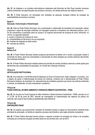 Art. 37. As licitações e os contratos administrativos celebrados pelo Município de São Paulo deverão incorporar
critérios ambientais nas especificações dos produtos e serviços, com ênfase particular aos objetivos desta lei.

Art. 38. O Poder Executivo, em articulação com entidades de pesquisa, divulgará critérios de avaliação da
sustentabilidade de produtos e serviços.

Seção V
Educação, Comunicação e Disseminação

Art. 39. Cabe ao Poder Público Municipal, com a participação e colaboração da sociedade civil organizada, realizar
programas e ações de educação ambiental, em linguagem acessível e compatível com diferentes públicos, com o
fim de conscientizar a população sobre as causas e os impactos decorrentes da mudança do clima, enfocando, no
mínimo, os seguintes aspectos:
I - causas e impactos da mudança do clima;
II - vulnerabilidades do Município e de sua população;
III - medidas de mitigação do efeito estufa;
IV - mercado de carbono.

Seção VI
Defesa Civil

Art. 40. O Poder Público Municipal adotará programa permanente de defesa civil e auxílio à população voltado à
prevenção de danos, ajuda aos necessitados e reconstrução de áreas atingidas por eventos extremos decorrentes
das mudanças climáticas.

Art. 41. O Poder Público Municipal instalará sistema de previsão de eventos climáticos extremos e alerta rápido para
atendimento das necessidades da população, em virtude das mudanças climáticas.

TÍTULO VI
ARTICULAÇÃO INSTITUCIONAL

Art. 42. Fica instituído o Comitê Municipal de Mudança do Clima e Ecoeconomia, órgão colegiado e consultivo, com
o objetivo de apoiar a implementação da política ora instituída, contando com a representação do Poder Público
Municipal e Estadual, da sociedade civil, especialmente das entidades populares que atuam nas políticas ambientais
e urbanas, do trabalhador, do setor empresarial e acadêmico.

TÍTULO VII
FUNDO ESPECIAL DO MEIO AMBIENTE E DESENVOLVIMENTO SUSTENTÁVEL - FEMA

Art. 43. Os recursos do Fundo Especial do Meio Ambiente e Desenvolvimento Sustentável - FEMA, previsto na Lei
nº 13.155, de 29 de junho de 2001, deverão ser empregados na implementação dos objetivos da política ora
instituída, sem prejuízo das funções já estabelecidas pela referida lei.

TÍTULO VIII
DISPOSIÇÕES FINAIS

Art. 44. Os projetos que proporcionem reduções de emissões líquidas e sujeitos ao licenciamento ambiental terão
prioridade de apreciação, no âmbito do respectivo processo administrativo, pelo órgão ambiental competente.

Art. 45. O Poder Público Municipal deverá publicar o segundo inventário de emissões por fontes e de remoções
antrópicas por sumidouros de gases de efeito estufa em seu território até o ano de 2010.




                                                                                                                  9
 