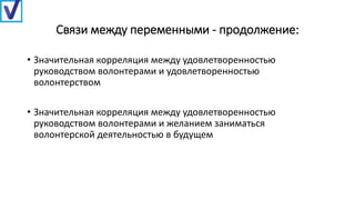 Связи между переменными - продолжение:
• Значительная корреляция между удовлетворенностью
руководством волонтерами и удовлетворенностью
волонтерством
• Значительная корреляция между удовлетворенностью
руководством волонтерами и желанием заниматься
волонтерской деятельностью в будущем
 