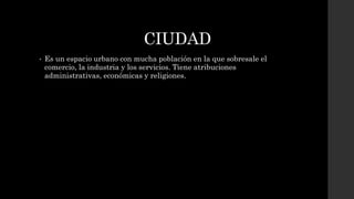 CIUDAD
• Es un espacio urbano con mucha población en la que sobresale el
comercio, la industria y los servicios. Tiene atribuciones
administrativas, económicas y religiones.
 