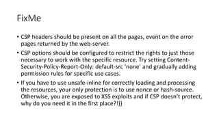 FixMe
• CSP headers should be present on all the pages, event on the error
pages returned by the web-server.
• CSP options should be configured to restrict the rights to just those
necessary to work with the specific resource. Try setting Content-
Security-Policy-Report-Only: default-src ‘none’ and gradually adding
permission rules for specific use cases.
• If you have to use unsafe-inline for correctly loading and processing
the resources, your only protection is to use nonce or hash-source.
Otherwise, you are exposed to XSS exploits and if CSP doesn’t protect,
why do you need it in the first place?!))
 