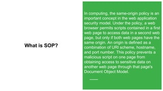 What is SOP?
In computing, the same-origin policy is an
important concept in the web application
security model. Under the policy, a web
browser permits scripts contained in a first
web page to access data in a second web
page, but only if both web pages have the
same origin. An origin is defined as a
combination of URI scheme, hostname,
and port number. This policy prevents a
malicious script on one page from
obtaining access to sensitive data on
another web page through that page's
Document Object Model.
 