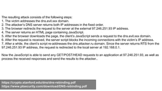 https://crypto.stanford.edu/dns/dns-rebinding.pdf
https://www.ptsecurity.com/download/DNS-rebinding.pdf
The resulting attack consists of the following steps:
1. The victim addresses the dns.evil.xxx domain.
2. The attacker’s DNS server returns both IP addresses in the fixed order.
3. The browser redirects the request to the server at the external 97.246.251.93 IP address.
4. The server returns an HTML page containing JavaScript.
5. After the browser downloads the page, the client’s JavaScript sends a request to the dns.evil.xxx domain.
6. After the request is received, the server script blocks the incoming connections with the victim’s IP address.
7. After a while, the client’s script re-addresses the dns.attacker.ru domain. Since the server returns RTS from the
97.246.251.93 IP address, the request is redirected to the local server at 192.168.0.1.
Now the JavaScript is able to send any GET/POST/HEAD requests to an application at 97.246.251.93, as well as
process the received responses and send the results to the attacker..
 