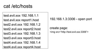test.evil.xxx 192.168.1.1
test.evil.xxx report1.host
test2.evil.xxx 192.168.1.2
test2.evil.xxx report2.host
test3.evil.xxx 192.168.1.3
test3.evil.xxx report3.host
test4.evil.xxx 192.168.1.4
test4.evil.xxx report4.host
cat /etc/hosts
192.168.1.3:3306 - open port
create page:
<img src=”http://test.evil.xxx:3306”>
 