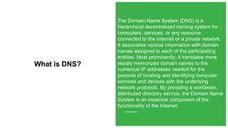 What is DNS?
The Domain Name System (DNS) is a
hierarchical decentralized naming system for
computers, services, or any resource
connected to the Internet or a private network.
It associates various information with domain
names assigned to each of the participating
entities. Most prominently, it translates more
readily memorized domain names to the
numerical IP addresses needed for the
purpose of locating and identifying computer
services and devices with the underlying
network protocols. By providing a worldwide,
distributed directory service, the Domain Name
System is an essential component of the
functionality of the Internet.
 