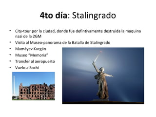 4to día: Stalingrado
• City-tour por la ciudad, donde fue defintivamente destruida la maquina
nazi de la 2GM
• Visita al Museo-panorama de la Batalla de Stalingrado
• Mamáyev Kurgán
• Museo “Memoria”
• Transfer al aeropuerto
• Vuelo a Sochi
 